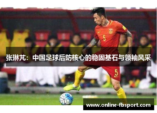张琳芃：中国足球后防核心的稳固基石与领袖风采