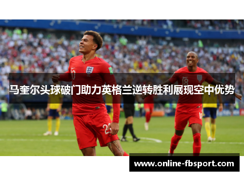 马奎尔头球破门助力英格兰逆转胜利展现空中优势