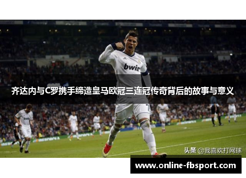 齐达内与C罗携手缔造皇马欧冠三连冠传奇背后的故事与意义