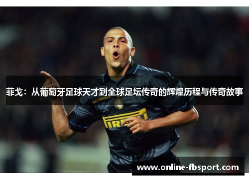 菲戈：从葡萄牙足球天才到全球足坛传奇的辉煌历程与传奇故事