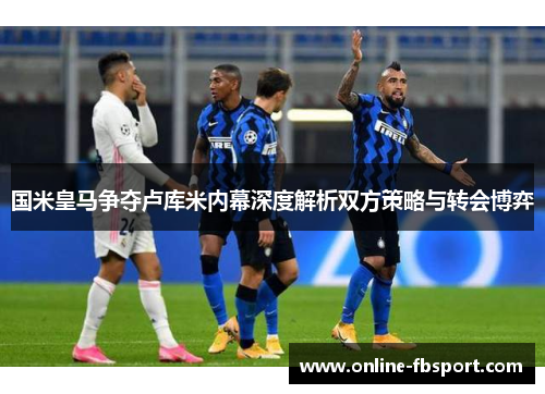 国米皇马争夺卢库米内幕深度解析双方策略与转会博弈